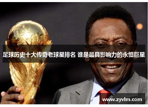 足球历史十大传奇老球星排名 谁是最具影响力的永恒巨星