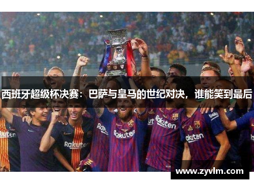 西班牙超级杯决赛：巴萨与皇马的世纪对决，谁能笑到最后