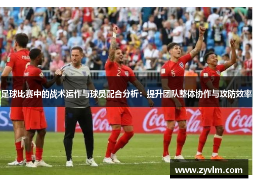 足球比赛中的战术运作与球员配合分析：提升团队整体协作与攻防效率